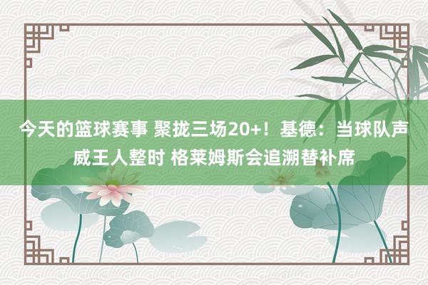 今天的篮球赛事 聚拢三场20+！基德：当球队声威王人整时 格莱姆斯会追溯替补席