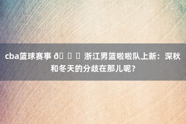 cba篮球赛事 😍浙江男篮啦啦队上新：深秋和冬天的分歧在那儿呢？