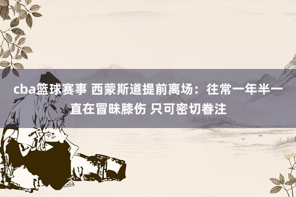 cba篮球赛事 西蒙斯道提前离场：往常一年半一直在冒昧膝伤 只可密切眷注