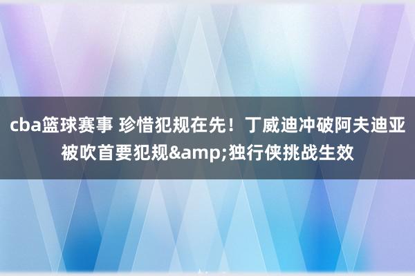 cba篮球赛事 珍惜犯规在先！丁威迪冲破阿夫迪亚被吹首要犯规&独行侠挑战生效