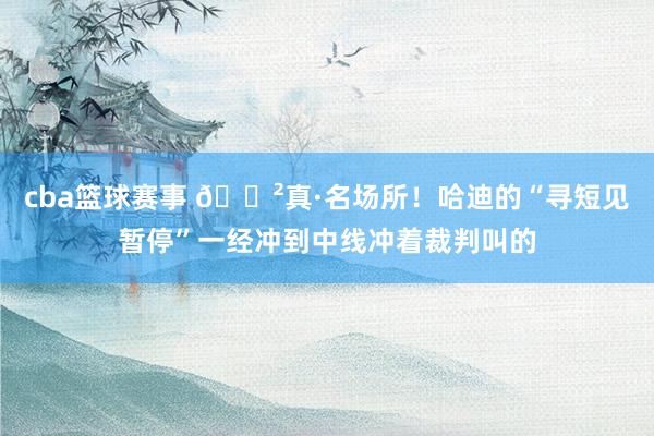 cba篮球赛事 😲真·名场所！哈迪的“寻短见暂停”一经冲到中线冲着裁判叫的