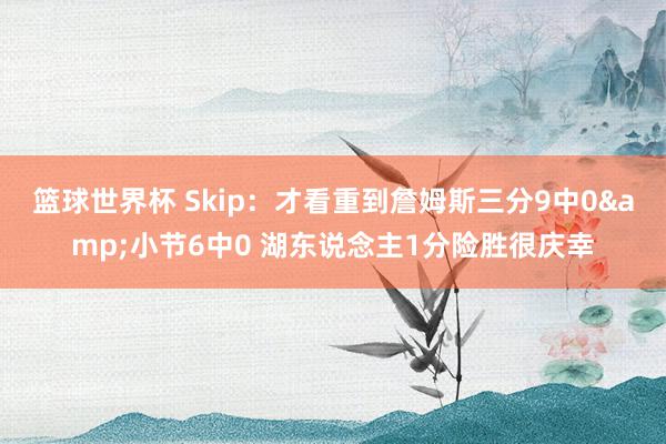 篮球世界杯 Skip：才看重到詹姆斯三分9中0&小节6中0 湖东说念主1分险胜很庆幸