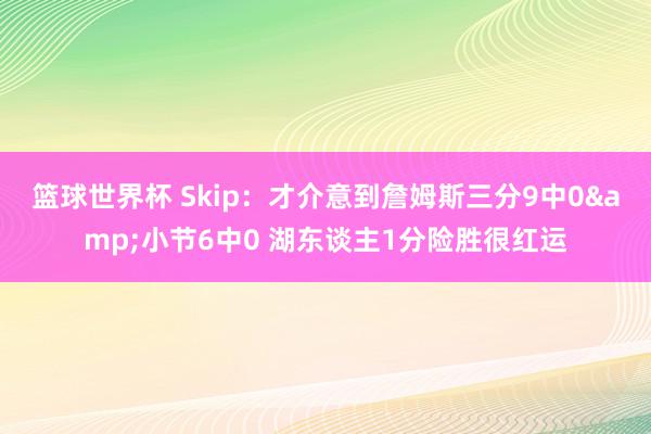 篮球世界杯 Skip：才介意到詹姆斯三分9中0&小节6中0 湖东谈主1分险胜很红运