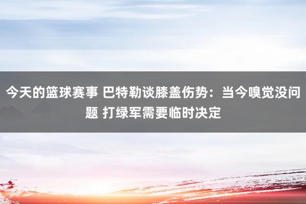 今天的篮球赛事 巴特勒谈膝盖伤势：当今嗅觉没问题 打绿军需要临时决定