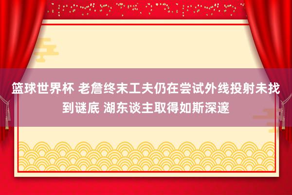 篮球世界杯 老詹终末工夫仍在尝试外线投射未找到谜底 湖东谈主取得如斯深邃