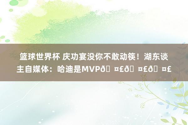 篮球世界杯 庆功宴没你不敢动筷！湖东谈主自媒体：哈迪是MVP🤣🤣🤣