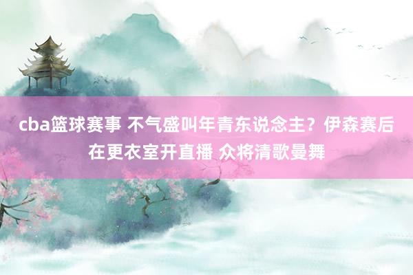 cba篮球赛事 不气盛叫年青东说念主？伊森赛后在更衣室开直播 众将清歌曼舞