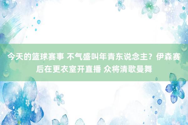 今天的篮球赛事 不气盛叫年青东说念主？伊森赛后在更衣室开直播 众将清歌曼舞