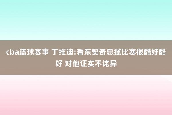 cba篮球赛事 丁维迪:看东契奇总揽比赛很酷好酷好 对他证实不诧异