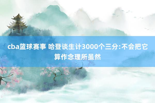 cba篮球赛事 哈登谈生计3000个三分:不会把它算作念理所虽然