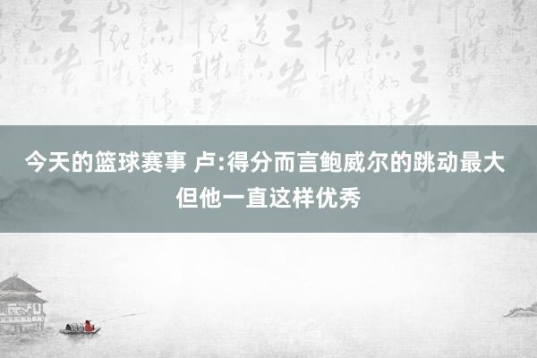 今天的篮球赛事 卢:得分而言鲍威尔的跳动最大 但他一直这样优秀