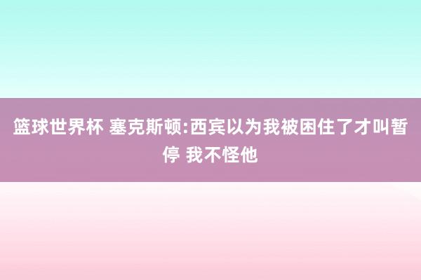 篮球世界杯 塞克斯顿:西宾以为我被困住了才叫暂停 我不怪他