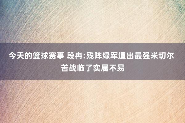 今天的篮球赛事 段冉:残阵绿军逼出最强米切尔 苦战临了实属不易