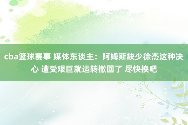 cba篮球赛事 媒体东谈主：阿姆斯缺少徐杰这种决心 遭受艰巨就运转撤回了 尽快换吧