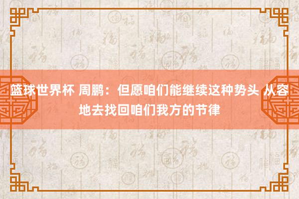 篮球世界杯 周鹏：但愿咱们能继续这种势头 从容地去找回咱们我方的节律