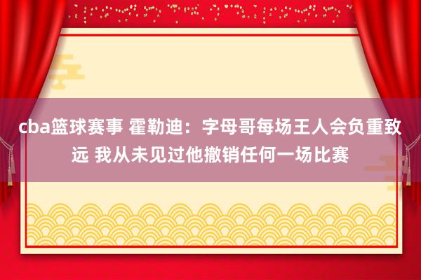 cba篮球赛事 霍勒迪：字母哥每场王人会负重致远 我从未见过他撤销任何一场比赛