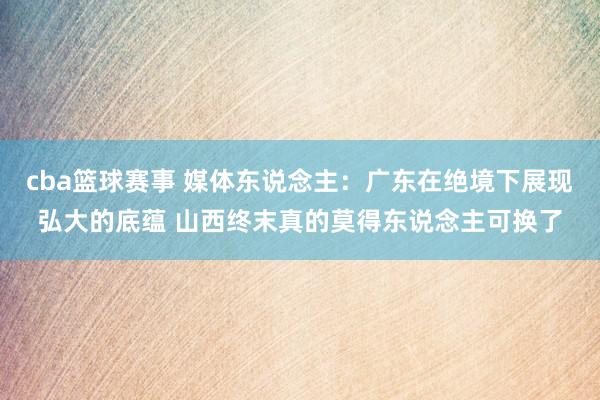 cba篮球赛事 媒体东说念主：广东在绝境下展现弘大的底蕴 山西终末真的莫得东说念主可换了