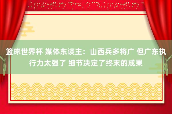 篮球世界杯 媒体东谈主：山西兵多将广 但广东执行力太强了 细节决定了终末的成果