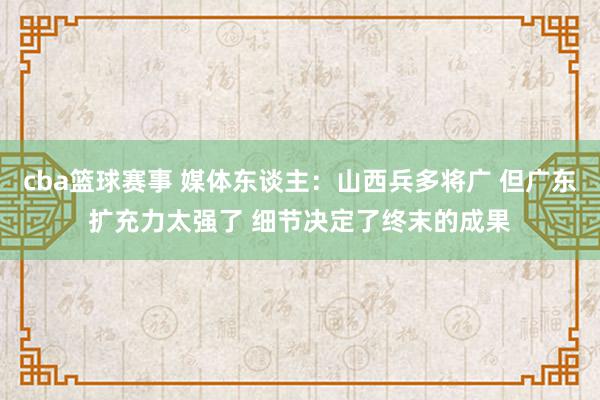 cba篮球赛事 媒体东谈主：山西兵多将广 但广东扩充力太强了 细节决定了终末的成果