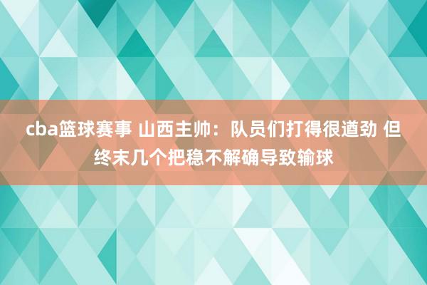 cba篮球赛事 山西主帅：队员们打得很遒劲 但终末几个把稳不解确导致输球