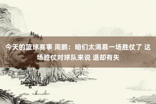 今天的篮球赛事 周鹏：咱们太渴慕一场胜仗了 这场胜仗对球队来说 退却有失