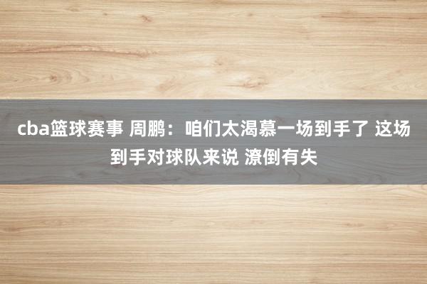 cba篮球赛事 周鹏：咱们太渴慕一场到手了 这场到手对球队来说 潦倒有失