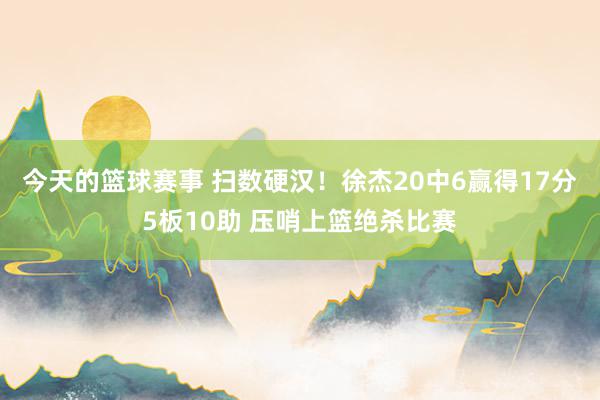 今天的篮球赛事 扫数硬汉！徐杰20中6赢得17分5板10助 压哨上篮绝杀比赛