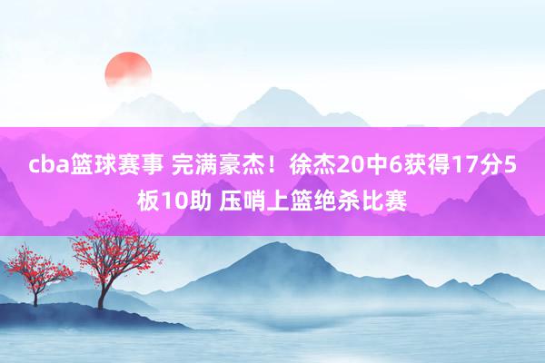 cba篮球赛事 完满豪杰！徐杰20中6获得17分5板10助 压哨上篮绝杀比赛