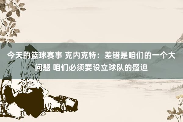 今天的篮球赛事 克内克特：差错是咱们的一个大问题 咱们必须要设立球队的蹙迫