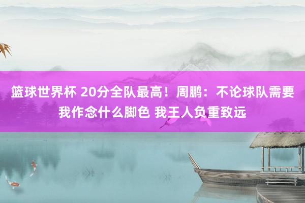 篮球世界杯 20分全队最高！周鹏：不论球队需要我作念什么脚色 我王人负重致远