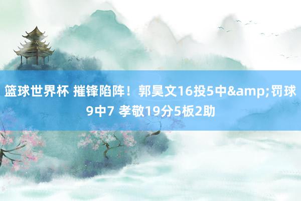 篮球世界杯 摧锋陷阵！郭昊文16投5中&罚球9中7 孝敬19分5板2助