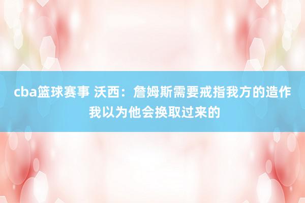 cba篮球赛事 沃西：詹姆斯需要戒指我方的造作 我以为他会换取过来的