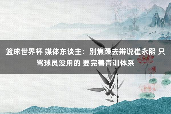 篮球世界杯 媒体东谈主：别焦躁去辩说崔永熙 只骂球员没用的 要完善青训体系