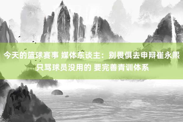 今天的篮球赛事 媒体东谈主：别畏俱去申辩崔永熙 只骂球员没用的 要完善青训体系