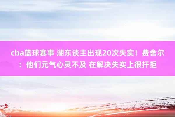 cba篮球赛事 湖东谈主出现20次失实！费舍尔：他们元气心灵不及 在解决失实上很扞拒