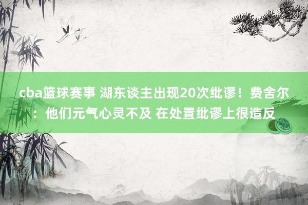 cba篮球赛事 湖东谈主出现20次纰谬！费舍尔：他们元气心灵不及 在处置纰谬上很造反