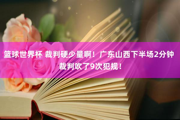 篮球世界杯 裁判硬少量啊！广东山西下半场2分钟 裁判吹了9次犯规！