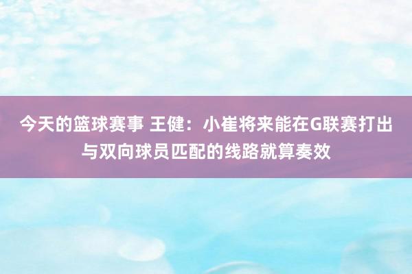 今天的篮球赛事 王健：小崔将来能在G联赛打出与双向球员匹配的线路就算奏效