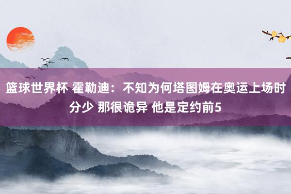 篮球世界杯 霍勒迪：不知为何塔图姆在奥运上场时分少 那很诡异 他是定约前5