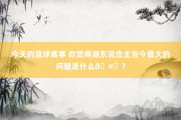 今天的篮球赛事 你觉得湖东说念主当今最大的问题是什么🤔？