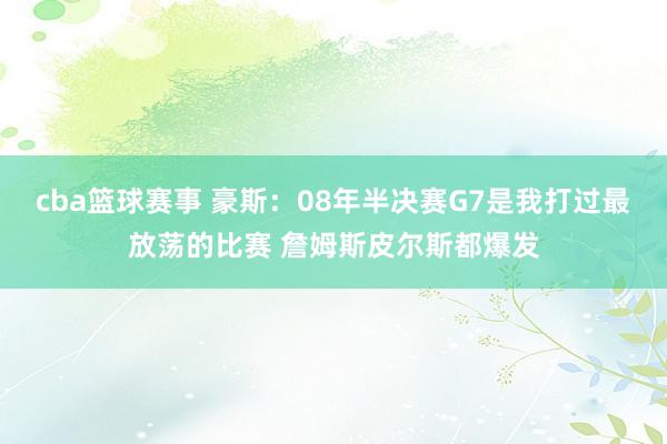 cba篮球赛事 豪斯：08年半决赛G7是我打过最放荡的比赛 詹姆斯皮尔斯都爆发