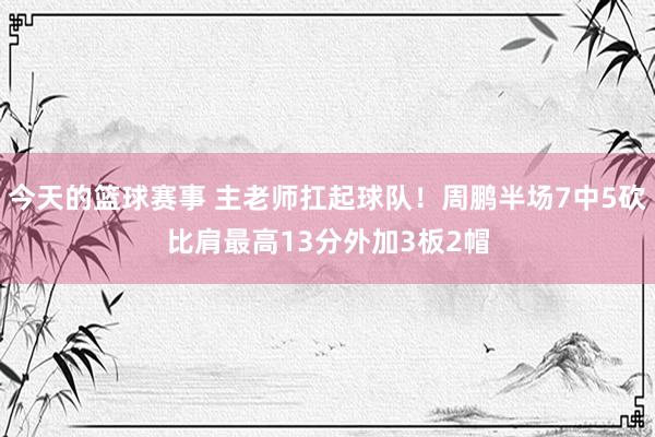 今天的篮球赛事 主老师扛起球队！周鹏半场7中5砍比肩最高13分外加3板2帽