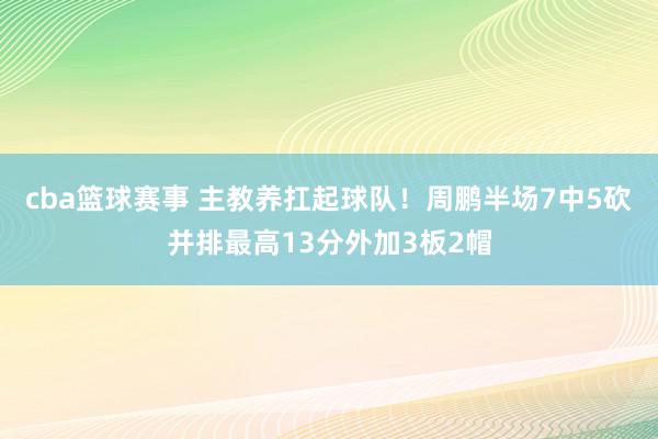 cba篮球赛事 主教养扛起球队！周鹏半场7中5砍并排最高13分外加3板2帽