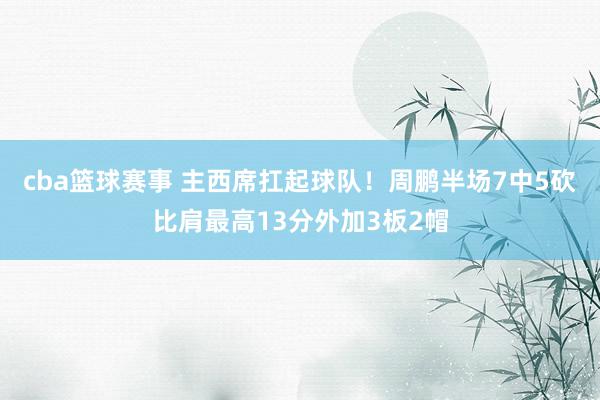 cba篮球赛事 主西席扛起球队！周鹏半场7中5砍比肩最高13分外加3板2帽