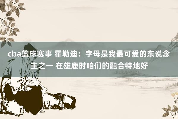 cba篮球赛事 霍勒迪：字母是我最可爱的东说念主之一 在雄鹿时咱们的融合特地好