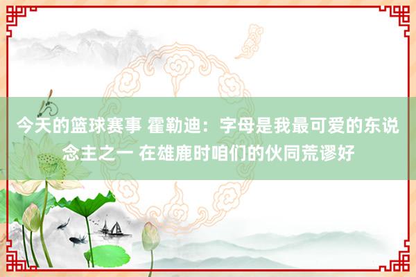 今天的篮球赛事 霍勒迪：字母是我最可爱的东说念主之一 在雄鹿时咱们的伙同荒谬好