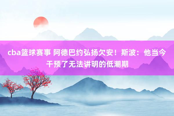 cba篮球赛事 阿德巴约弘扬欠安！斯波：他当今干预了无法讲明的低潮期