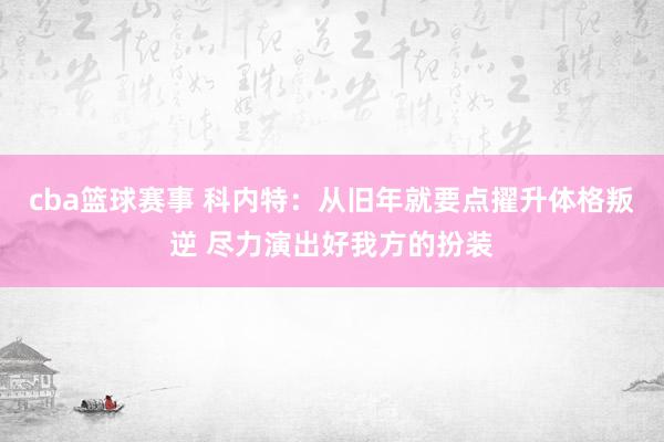 cba篮球赛事 科内特：从旧年就要点擢升体格叛逆 尽力演出好我方的扮装