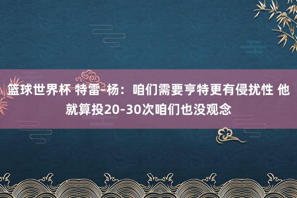 篮球世界杯 特雷-杨：咱们需要亨特更有侵扰性 他就算投20-30次咱们也没观念