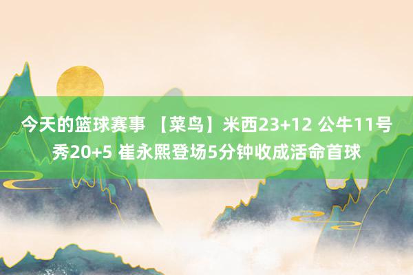 今天的篮球赛事 【菜鸟】米西23+12 公牛11号秀20+5 崔永熙登场5分钟收成活命首球